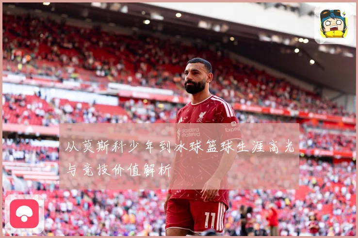 从莫斯科少年到冰球篮球生涯高光与竞技价值解析