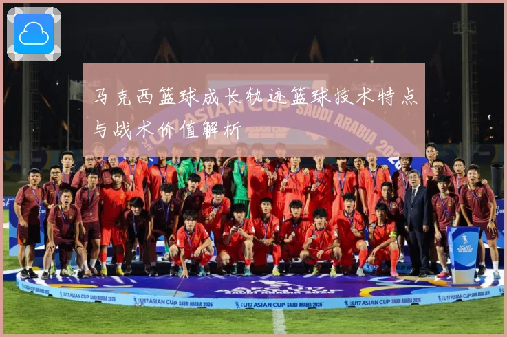 马克西篮球成长轨迹篮球技术特点与战术价值解析